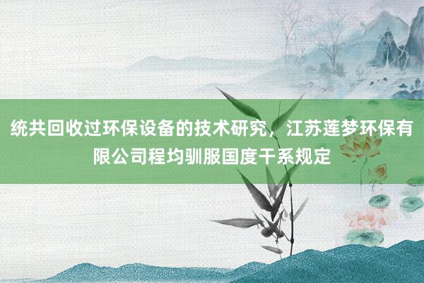 统共回收过环保设备的技术研究，江苏莲梦环保有限公司程均驯服国度干系规定
